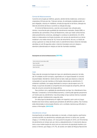 Ampla                                                                                           62
Relatório Anual de Sustentabilidade 2010




Central de Relacionamento
Canal de comunicação por telefone, gratuito, atende clientes residenciais, comerciais e
corporativos 24 horas por dia, 7 dias por semana. As solicitações recebidas podem ser
para religações, vistorias em medidores, emissão de segunda via da fatura, alteração da
data de vencimento da fatura e aumento ou redução de carga.
      A Central de Relacionamento, canal de comunicação mais utilizado pelos
clientes, é reconhecida pela qualidade dos atendimentos realizados. Desde 2008, os
atendentes são submetidos à Prova de Nivelamento, teste que mede conhecimentos
sobre procedimentos comerciais, abordagem e conduta no atendimento. Em 2010,
todos os colaboradores da Ampla envolvidos com serviços de atendimento ao cliente
receberam uma média mensal de 10,2 horas de treinamento. No ano, os índices de
serviço superaram as metas da Aneel, tanto no atendimento básico (total de chamadas
atendidas em até 30 segundos sobre o total de chamadas) como em relação a
abandono (abandonadas em relação ao total de chamadas recebidas).




Desempenho da Central de Relacionamento    |GRI PR5|

                                                                                             2010

 Índice de Nível de Serviço Básico (INB)                                                    93,7%

 Meta Aneel INB                                                                               85%

 Índice de Abandono (IAB)                                                                   1,13%

 Meta Aneel IAB                                                                                4%




Lojas
Toda a área de concessão da Ampla tem lojas com atendimento presencial. Ao todo,
são 74 unidades nos 66 municípios, organizadas em um layout baseado no conceito
da proximidade. Atendente e cliente sentam-se lado a lado para observar as telas de
computador em que são inseridas as informações relacionadas ao atendimento. O
ambiente é acolhedor, com espaço destinado às crianças e sala de espera com a TV
Ampla, na qual são veiculadas as campanhas de comunicação da companhia, além de
dicas de consumo consciente de energia elétrica.
      Para contribuir com a agilidade dos atendimentos nas lojas, há o Atendimento Hora
Marcada. Contatando a Central de Relacionamento, o cliente pode agendar previamente
um horário para seu atendimento. Caso ele já esteja na loja e precise retornar, é possível
também agendar imediatamente a segunda visita.
      Em várias lojas há atendimento em inglês e em espanhol, assim como na Língua
Brasileira dos Sinais (Libras), especial para portadores de deficiência auditiva. Tais iniciativas
estão direcionadas à comunicação eficiente, com o combate a barreiras que dificultam o
acesso a informações. |GRI EU24|



Atendimento virtual
Acompanhando as tendências observadas no mercado, a Ampla registrou significativo
aumento de 90% nos atendimentos realizados pela internet no último ano, quando
chegou a 1,9 milhão de acessos. Um novo portal foi lançado em 2010, com ferramentas
de atendimento em tempo real, por chat ou videoatendimento. O crescimento deve-se
tanto a essa modernização do canal como ao crescimento da população brasileira com
acesso à internet, que chegou a 41,7%, de acordo com dados da Pesquisa Nacional de
 