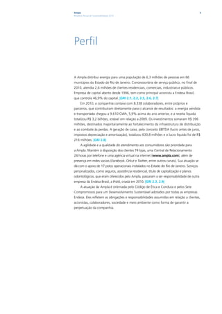 Ampla                                                                                        5
Relatório Anual de Sustentabilidade 2010




Perfil

A Ampla distribui energia para uma população de 6,3 milhões de pessoas em 66
municípios do Estado do Rio de Janeiro. Concessionária de serviço público, no final de
2010, atendia 2,6 milhões de clientes residenciais, comerciais, industriais e públicos.
Empresa de capital aberto desde 1996, tem como principal acionista a Endesa Brasil,
que controla 46,9% do capital. |GRI 2.1, 2.2, 2.5, 2.6, 2.7|
      Em 2010, a companhia contava com 8.338 colaboradores, entre próprios e
parceiros, que contribuíram diretamente para o alcance de resultados: a energia vendida
e transportada chegou a 9.610 GWh, 5,9% acima do ano anterior, e a receita líquida
totalizou R$ 3,2 bilhões, estável em relação a 2009. Os investimentos somaram R$ 396
milhões, destinados majoritariamente ao fortalecimento da infraestrutura de distribuição
e ao combate às perdas. A geração de caixa, pelo conceito EBITDA (lucro antes de juros,
impostos depreciação e amortização), totalizou 633,8 milhões e o lucro líquido foi de R$
216 milhões. |GRI 2.8|
      A agilidade e a qualidade do atendimento aos consumidores são prioridade para
a Ampla. Mantém à disposição dos clientes 74 lojas, uma Central de Relacionamento
24 horas por telefone e uma agência virtual na internet (www.ampla.com), além de
presença em redes sociais (Facebook, Orkut e Twitter, entre outros canais). Sua atuação se
dá com o apoio de 17 polos operacionais instalados no Estado do Rio de Janeiro. Serviços
personalizados, como seguros, assistência residencial, título de capitalização e planos
odontológicos, que eram oferecidos pela Ampla, passaram a ser responsabilidade de outra
empresa da Endesa Brasil, a Prátil, criada em 2010. |GRI 2.3, 2.9|
      A atuação da Ampla é orientada pelo Código de Ética e Conduta e pelos Sete
Compromissos para um Desenvolvimento Sustentável adotados por todas as empresas
Endesa. Eles refletem as obrigações e responsabilidades assumidas em relação a clientes,
acionistas, colaboradores, sociedade e meio ambiente como forma de garantir a
perpetuação da companhia.
 