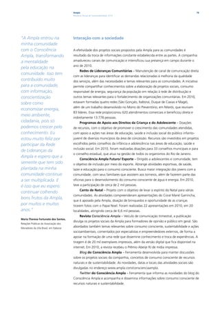 Ampla                                                                                     76
                                        Relatório Anual de Sustentabilidade 2010




“A Ampla entrou na                      Interação com a sociedade
minha comunidade
com o Consciência                       A efetividade dos projetos sociais propostos pela Ampla para as comunidades é
Ampla, transformando                    resultado da troca de informações constante estabelecida entre as partes. A companhia
a mentalidade                           amadureceu canais de comunicação e intensificou sua presença em campo durante o
                                        ano de 2010.
pela educação na
                                              Redes de Lideranças Comunitárias – Manutenção de canal de comunicação direta
comunidade. Isso tem
                                        com as lideranças para identificar as demandas relacionadas à melhoria da qualidade
contribuído muito                       dos serviços, além das necessidades e temas relevantes para as comunidades. A iniciativa
para a comunidade,                      permite compartilhar conhecimentos sobre a elaboração de projetos sociais, consumo
com informação,                         responsável de energia, segurança da população em relação à rede de distribuição e
conscientização                         outros temas relevantes para o fortalecimento de organizações comunitárias. Em 2010,
sobre como                              estavam formadas quatro redes (Sâo Gonçalo, Itaboraí, Duque de Caxias e Magé),
                                        além de um trabalho desenvolvido no Morro do Preventório, em Niterói, que reuniam
economizar energia,
                                        83 líderes. Essa rede proporcionou 620 atendimentos comerciais e beneficiou direta e
meio ambiente,
                                        indiretamente 13.778 pessoas.
cidadania, pois só                            Programas de Apoio aos Direitos da Criança e do Adolescente – Doações
podemos crescer pelo                    de recursos, com o objetivo de promover o crescimento das comunidades atendidas,
conhecimento. Eu                        com apoio a ações nas áreas de educação, saúde e inclusão social do público infanto-
estou muito feliz por                   juvenil de diversos municípios da área de concessão. Recursos são investidos em projetos
participar da Rede                      escolhidos pelos conselhos da infância e adolescência nas áreas de educação, saúde e
                                        inclusão social. Em 2010, foram realizadas doações para 33 conselhos municipais e para
de Lideranças da
                                        o conselho estadual, que atua na gestão de todos os organismos do Rio de Janeiro.
Ampla e espero que a
                                              Consciência Ampla Futuro/ Esporte – Dirigido a adolescentes e comunidade, tem
semente que tem sido                    o objetivo de inclusão por meio do esporte. Abrange atividades esportivas, de saúde,
plantada na minha                       lazer e educação para o consumo consciente. Busca maior integração dos jovens com a
comunidade continue                     comunidade, com seus familiares que assistem aos torneios, além de fazerem parte das
a ser multiplicada. E                   oficinas para o desenvolvimento do consumo consciente de água e energia. Em 2010,
é isso que eu espero:                   teve a participação de cerca de 2 mil pessoas.
                                              Canto de Natal – Projeto com o objetivo de levar o espírito do Natal para várias
continuar colhendo
                                        comunidades. As atividades compreenderam apresentações do Coral Mané Garrincha,
bons frutos da Ampla,
                                        que é apoiado pela Ampla, doação de brinquedos e oportunidade de as crianças
por muitos e muitos                     tirarem fotos com o Papai Noel. Foram realizadas 22 apresentações em 2010, em 20
anos.”                                  localidades, atingindo cerca de 6,6 mil pessoas.
                                              Revista Consciência Ampla – Veículo de comunicação trimestral, a publicação
Maria Theresa Fortunato dos Santos,
                                        divulga os projetos sociais da Ampla para formadores de opinião e público em geral. São
Relações Públicas da Associação dos
Moradores da Vila Brasil, em Itaboraí
                                        abordados também temas relevantes sobre consumo consciente, sustentabilidade e ações
                                        socioambientais, comentados por especialistas e empreendedores externos, de forma a
                                        apoiar na formação de uma rede que dissemine conhecimento e troca de experiências. A
                                        tiragem é de 20 mil exemplares impressos, além da versão digital que fica disponível na
                                        internet. Em 2010, a revista recebeu o Prêmio Aberje RJ de mídia impressa.
                                              Blog do Consciência Ampla – Ferramenta desenvolvida para manter discussões
                                        sobre os projetos sociais da companhia, conceitos de consumo consciente de recursos
                                        naturais e de sustentabilidade. As novidades, datas e locais das atividades sociais são
                                        divulgadas no endereço www.ampla.com/conscienciaampla.
                                              Twitter do Consciência Ampla – Ferramenta que informa as novidades do blog do
                                        Consciência Ampla e acompanha e dissemina informações sobre consumo consciente de
                                        recursos naturais e sustentabilidade.
 