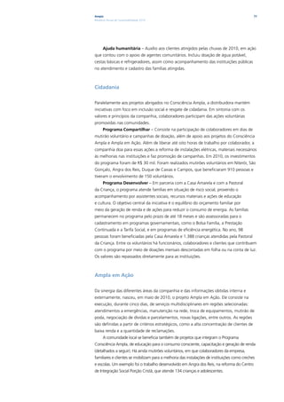 Ampla                                                                                         77
Relatório Anual de Sustentabilidade 2010




      Ajuda humanitária – Auxílio aos clientes atingidos pelas chuvas de 2010, em ação
que contou com o apoio de agentes comunitários. Incluiu doação de água potável,
cestas básicas e refrigeradores, assim como acompanhamento das instituições públicas
no atendimento e cadastro das famílias atingidas.



Cidadania

Paralelamente aos projetos abrigados no Consciência Ampla, a distribuidora mantém
iniciativas com foco em inclusão social e resgate de cidadania. Em sintonia com os
valores e princípios da companhia, colaboradores participam das ações voluntárias
promovidas nas comunidades.
      Programa Compartilhar – Consiste na participação de colaboradores em dias de
mutirão voluntário e campanhas de doação, além de apoio aos projetos do Consciência
Ampla e Ampla em Ação. Além de liberar até oito horas de trabalho por colaborador, a
companhia doa para essas ações a reforma de instalações elétricas, materiais necessários
às melhorias nas instituições e faz promoção de campanhas. Em 2010, os investimentos
do programa foram de R$ 30 mil. Foram realizados mutirões voluntários em Niterói, São
Gonçalo, Angra dos Reis, Duque de Caxias e Campos, que beneficiaram 910 pessoas e
tiveram o envolvimento de 150 voluntários.
      Programa Desenvolver – Em parceria com a Casa Amarela e com a Pastoral
da Criança, o programa atende famílias em situação de risco social, provendo o
acompanhamento por assistentes sociais, recursos materiais e ações de educação
e cultura. O objetivo central da iniciativa é o equilíbrio do orçamento familiar por
meio da geração de renda e de ações para reduzir o consumo de energia. As famílias
permanecem no programa pelo prazo de até 18 meses e são assessoradas para o
cadastramento em programas governamentais, como o Bolsa Família, a Prestação
Continuada e a Tarifa Social, e em programas de eficiência energética. No ano, 98
pessoas foram beneficiadas pela Casa Amarela e 1.388 crianças atendidas pela Pastoral
da Criança. Entre os voluntários há funcionários, colaboradores e clientes que contribuem
com o programa por meio de doações mensais descontadas em folha ou na conta de luz.
Os valores são repassados diretamente para as instituições.



Ampla em Ação

Da sinergia das diferentes áreas da companhia e das informações obtidas interna e
externamente, nasceu, em maio de 2010, o projeto Ampla em Ação. Ele consiste na
execução, durante cinco dias, de serviços multidisciplinares em regiões selecionadas:
atendimentos a emergências, manutenção na rede, troca de equipamentos, mutirão de
poda, negociação de dívidas e parcelamentos, novas ligações, entre outros. As regiões
são definidas a partir de critérios estratégicos, como a alta concentração de clientes de
baixa renda e a quantidade de reclamações.
      A comunidade local se beneficia também de projetos que integram o Programa
Consciência Ampla, de educação para o consumo consciente, capacitação e geração de renda
(detalhados a seguir). Há ainda mutirões voluntários, em que colaboradores da empresa,
familiares e clientes se mobilizam para a melhoria das instalações de instituições como creches
e escolas. Um exemplo foi o trabalho desenvolvido em Angra dos Reis, na reforma do Centro
de Integração Social Porção Cristã, que atende 134 crianças e adolescentes.
 