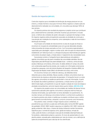 Ampla                                                                                       80
Relatório Anual de Sustentabilidade 2010




Gestão de impactos |GRI SO1|

Ciente dos impactos que as atividades de distribuição de energia provocam em seu
entorno, a Ampla monitora e atua para minimizar efeitos negativos e ampliar ações de
desenvolvimento realizadas nas comunidades, em uma prática que abrange 100% de
seus serviços.
      Os impactos positivos são resultado de programas e projetos sociais que contribuem
para o desenvolvimento sustentável, alinhando iniciativas que promovem a inclusão
social, a melhoria das condições de saúde e educação e a geração de emprego e renda.
Os impactos negativos estão principalmente associados às atividades de construção e
manutenção das instalações da companhia, como subestações e redes de transmissão e
distribuição de energia.
      As principais comunidades de relacionamento na área de atuação da Ampla se
encontram em situação de vulnerabilidade social, em que são detectados elevados
índices de perdas de energia associados ao furto. Com funcionários especializados e
capacitados para abordagem, registro e análise social, além do apoio do relacionamento
estabelecido com lideranças locais e a utilização de pesquisas desenvolvidas por agentes
comunitários da própria região, a Ampla realiza o mapeamento das necessidades locais.
      Esse processo constitui a Cartografia Social, desenvolvida por articuladores e
agentes comunitários que são jovens moradores das comunidades atendidas. Eles são
responsáveis pela identificação das potencialidades locais – comércios, centros de lazer,
escolas e lideranças comunitárias, entre outros. Os dados obtidos em campo, de acordo
com as demandas específicas dos estudos, são cruzados com informações comerciais da
companhia e pesquisas, como do Instituto Brasileiro de Geografia e Estatística (IBGE), da
Organização das Nações Unidas (ONU) e do Ministério da Justiça, entre outras.
      Em encontros mensais com a Rede de Liderança, são debatidos temas
relevantes para as áreas atendidas. Nessas ocasiões, os líderes comunitários levam ao
conhecimento da empresa as demandas da população. A Cartografia Social e as visitas
dos agentes comunitários às residências aprofundam a troca de informações. A partir
do resultado das análises qualitativas e quantitativas, a Ampla orienta suas ações em
determinada região, principalmente no que diz respeito à adoção de novas tecnologias e
atividades socioambientais, tanto de impacto direto quanto indireto. |GRI EC8, EC9|
      Os impactos dos projetos sociais nas comunidades são medidos de diversas formas:
questionários aplicados pelos agentes comunitários e pesquisas externas feitas por
empresas terceirizadas, que aprofundam os temas abordados nos questionários. As
reuniões mensais com lideranças comunitárias facilitam o conhecimento qualitativo e
os impactos positivos são visíveis à medida que os projetos contribuem para o melhor
gerenciamento da renda familiar, utilizando o consumo consciente como ferramenta.
      Para prevenir, tratar, controlar e mitigar impactos sociais e ambientais, os
procedimentos que orientam as ações são certificados pelas normas ISO 9001 (gestão
da qualidade), OHSAS 18001 (saúde e segurança no trabalho) e ISO 14001 (sistema de
gestão ambiental). Além disso, o Sistema de Gestão Ambiental mantém ferramentas
específicas para o controle de aspectos como: gestão de resíduos, emissão de
ruídos, poda de árvores e contratação e execução de atividades desempenhadas por
fornecedores, colaboradores próprios e parceiros. Os riscos são apresentados em uma
planilha própria, acessada pelos colaboradores por meio da intranet, com a definição de
ações de acompanhamento para cada tipo de risco identificado.
 