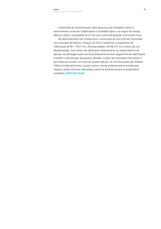 Ampla                                                                                     81
Relatório Anual de Sustentabilidade 2010




      Campanhas de conscientização sobre segurança são divulgadas interna e
externamente e orientam colaboradores e sociedade sobre o uso seguro da energia
elétrica e sobre a necessidade de se criar uma cultura de proteção contra esses riscos.
      No desenvolvimento da infraestrutura, a construção de uma linha de transmissão
nos municípios de Itaboraí e Tanguá, em 2010, representou o pagamento de
indenização de R$ 1.139,7 mil a 28 propriedades e de R$ 275 mil a outras três, por
desapropriação. Essas obras não significaram deslocamento ou reassentamento de
pessoas. As abordagens para eventuais deslocamentos e/ou pagamento de indenizações
envolvem a identificação das pessoas afetadas, a quem são solicitadas informações e
permissão para acesso. Em casos de acordos judiciais, há uma Declaração de Utilidade
Pública emitida pela Aneel, na qual consta a licença ambiental prévia emitida para
negociar valores tanto da indenização quanto de benfeitorias para os proprietários
envolvidos. |GRI EU20, EU22|
 