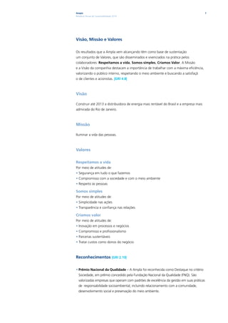 Ampla                                                                                    7
Relatório Anual de Sustentabilidade 2010




Visão, Missão e Valores

Os resultados que a Ampla vem alcançando têm como base de sustentação
um conjunto de Valores, que são disseminados e vivenciados na prática pelos
colaboradores: Respeitamos a vida, Somos simples, Criamos Valor. A Missão
e a Visão da companhia destacam a importância de trabalhar com a máxima eficiência,
valorizando o público interno, respeitando o meio ambiente e buscando a satisfaçã
o de clientes e acionistas. |GRI 4.8|



Visão

Construir até 2013 a distribuidora de energia mais rentável do Brasil e a empresa mais
admirada do Rio de Janeiro.



Missão

Iluminar a vida das pessoas.



Valores

Respeitamos a vida
Por meio de atitudes de:
• Segurança em tudo o que fazemos
• Compromisso com a sociedade e com o meio ambiente
• Respeito às pessoas

Somos simples
Por meio de atitudes de:
• Simplicidade nas ações
• Transparência e confiança nas relações

Criamos valor
Por meio de atitudes de:
• Inovação em processos e negócios
• Compromisso e profissionalismo
• Parcerias sustentáveis
• Tratar custos como donos do negócio



Reconhecimentos |GRI 2.10|

• Prêmio Nacional da Qualidade – A Ampla foi reconhecida como Destaque no critério
  Sociedade, em prêmio concedido pela Fundação Nacional da Qualidade (FNQ). São
  valorizadas empresas que operam com padrões de excelência da gestão em suas práticas
  de responsabilidade socioambiental, incluindo relacionamento com a comunidade,
  desenvolvimento social e preservação do meio ambiente.
 