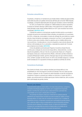 Ampla                                                                                      90
Relatório Anual de Sustentabilidade 2010




Emissões atmosféricas

Anualmente, a Ampla faz um inventário de suas emissões diretas e indiretas de gases do efeito
estufa (GEE) de acordo com padrões internacionais definidos pela norma ISO 14064. Baseada
na avaliação, a companhia desenvolve planos de ação para neutralizar o volume inventariado.
      Em 2010, as emissões foram avaliadas em 3.948 toneladas de carbono equivalente.
O escopo do inventário abrange o edifício-sede, a frota operacional e as viagens aéreas.
Serão plantadas mudas nativas da Mata Atlântica em 2011 para neutralizar esse volume
inventariado. |GRI EN16, EN17|
      O dióxido de carbono é o principal gás causador do efeito estufa e sua emissão é
resultado da queima de combustíveis fósseis utilizados, principalmente, em automóveis.
Em 2010, a Ampla deu continuidade à iniciativa de utilização de carros elétricos e quatro
veículos a base de baterias recarregáveis compuseram sua frota. O custo operacional
é inferior ao dos carros movidos a álcool ou gasolina, pois os modelos elétricos são
mais econômicos. Considerando-se o consumo de gasolina, esses veículos deixaram de
eliminar 2,44 toneladas de CO2 na atmosfera, o equivalente ao plantio de 13 árvores
para compensar tais emissões. |GRI EN18|
      A troca de geladeiras promovida pelo Programa Consciência Ampla Eficiente
contribui para a redução do consumo de energia elétrica. Adicionalmente, o correto
descarte das geladeiras, feito por meio de uma parceria da Ampla com o Programa
das Nações Unidas para o Desenvolvimento (PNUD), o Ministério do Meio Ambiente e
a empresa Refrigeração Sudeste, garante a liberação segura do gás clorofluorcarbono
(CFC), também causador do efeito estufa. Em 2010, essa atividade assegurou o controle
de 64 toneladas de CFC equivalente emitidas por geladeiras recolhidas de clientes.



Consciência EcoAmpla

Para clientes da Ampla, trocar materiais recicláveis por energia elétrica é uma
possibilidade por meio do programa Consciência EcoAmpla. Para isso, basta que eles
se dirijam a qualquer um dos 13 postos de coleta localizados na área de concessão da
companhia e troquem os produtos por créditos na conta de luz. A partir de 2010, o
projeto, que anteriormente era voltado apenas para clientes residenciais, abriu as portas
para a participação de grandes clientes.



Parceria com clientes
O que já era bom pode ser ainda melhor. Com base nessa premissa, o programa
Consciência EcoAmpla progrediu em 2010, com o engajamento de grandes
clientes e contribuindo ainda mais para o desenvolvimento sustentável das
comunidades com as quais a distribuidora se relaciona.
      Para participar do programa, basta que o cliente leve em qualquer posto de
atendimento da Ampla produtos recicláveis que serão trocados por créditos na fatura
de energia elétrica. Em toda a área de concessão da companhia, são 13 unidades de
atendimento. No ano, a Ampla abriu as portas para a participação de grandes clientes,
com a oferta de crédito na fatura correspondente ao volume de produtos recicláveis.
Caso este volume ultrapasse 30 toneladas mensais, os clientes são incentivados a
armazenar em suas dependências produtos entregues pelas comunidades de seu
entorno. Ou seja, passam a funcionar como postos de atendimento.
 