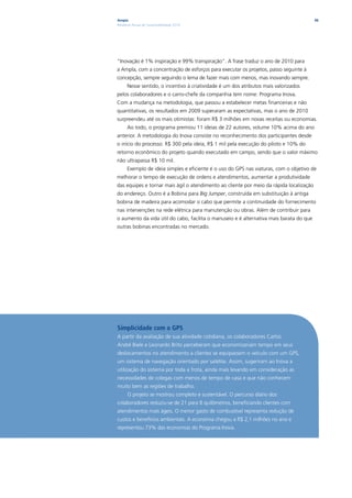 Ampla                                                                                    96
Relatório Anual de Sustentabilidade 2010




“Inovação é 1% inspiração e 99% transpiração”. A frase traduz o ano de 2010 para
a Ampla, com a concentração de esforços para executar os projetos, passo seguinte à
concepção, sempre seguindo o lema de fazer mais com menos, mas inovando sempre.
      Nesse sentido, o incentivo à criatividade é um dos atributos mais valorizados
pelos colaboradores e o carro-chefe da companhia tem nome: Programa Inova.
Com a mudança na metodologia, que passou a estabelecer metas financeiras e não
quantitativas, os resultados em 2009 superaram as expectativas, mas o ano de 2010
surpreendeu até os mais otimistas: foram R$ 3 milhões em novas receitas ou economias.
      Ao todo, o programa premiou 11 ideias de 22 autores, volume 10% acima do ano
anterior. A metodologia do Inova consiste no reconhecimento dos participantes desde
o início do processo: R$ 300 pela ideia, R$ 1 mil pela execução do piloto e 10% do
retorno econômico do projeto quando executado em campo, sendo que o valor máximo
não ultrapassa R$ 10 mil.
      Exemplo de ideia simples e eficiente é o uso do GPS nas viaturas, com o objetivo de
melhorar o tempo de execução de ordens e atendimentos, aumentar a produtividade
das equipes e tornar mais ágil o atendimento ao cliente por meio da rápida localização
do endereço. Outro é a Bobina para Big Jumper, construída em substituição à antiga
bobina de madeira para acomodar o cabo que permite a continuidade do fornecimento
nas intervenções na rede elétrica para manutenção ou obras. Além de contribuir para
o aumento da vida útil do cabo, facilita o manuseio e é alternativa mais barata do que
outras bobinas encontradas no mercado.




Simplicidade com o GPS
A partir da avaliação de sua atividade cotidiana, os colaboradores Carlos
André Biele e Leonardo Brito perceberam que economizariam tempo em seus
deslocamentos no atendimento a clientes se equipassem o veículo com um GPS,
um sistema de navegação orientado por satélite. Assim, sugeriram ao Inova a
utilização do sistema por toda a frota, ainda mais levando em consideração as
necessidades de colegas com menos de tempo de casa e que não conhecem
muito bem as regiões de trabalho.
      O projeto se mostrou completo e sustentável. O percurso diário dos
colaboradores reduziu-se de 21 para 8 quilômetros, beneficiando clientes com
atendimentos mais ágeis. O menor gasto de combustível representa redução de
custos e benefícios ambientais. A economia chegou a R$ 2,1 milhões no ano e
representou 73% das economias do Programa Inova.
 