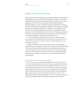 Ampla                                                                                      97
Relatório Anual de Sustentabilidade 2010




Pesquisa e desenvolvimento |GRI EU8|

Além do Programa Inova, a Ampla mantém um programa de Pesquisa e Desenvolvimento
(P&D) determinado pela lei nº 9.991/2000. Ela estabelece que 0,5% da receita líquida
da distribuidora deve ser destinado a projetos de inovação tecnológica, com a seguinte
distribuição: 0,2% em P&D, 0,2% para o Fundo Nacional de Desenvolvimento
Tecnológico (FNDT) e 0,1% para o Ministério de Minas e Energia (MME). O Manual de
Pesquisa e Desenvolvimento, que estabelece as diretrizes e orientações para a elaboração
de projetos de P&D regulados pela Aneel, foi modificado em maio de 2008. Uma das
alterações foi a limitação da possibilidade de acumular na conta de P&D montante
superior ao investimento obrigatório dos últimos 24 meses. A consequência imediata foi
uma procura por projetos que garantissem um investimento em 2010 quase três vezes
superior ao do ano anterior, no valor de R$ 9,7 milhões. |GRI EC4|
      Um Comitê de Pesquisa e Desenvolvimento foi criado na Ampla para garantir
que o acréscimo nos recursos aplicados não significasse aumento dos riscos de maus
investimentos. O comitê é responsável por avaliar o elemento estratégico e o risco
associado a cada projeto.
      Para buscar novas ideias no mercado, a Ampla reuniu-se com universidades,
fabricantes e institutos de pesquisa. A Endesa Brasil promoveu o II Encontro de Pesquisa
e Desenvolvimento das empresas subsidiárias, reunindo geradoras e distribuidoras
com a presença de mais de cem instituições de todo o País. O montante acumulado
pela Ampla ao final de 2010 foi equivalente a 20 meses de investimento obrigatório,
sendo que o limite máximo era de 24 meses, o que indica pleno cumprimento da
regulamentação.



Mostra Ampla de Cultura, Tecnologia e Inovação
Em 2010, o tema cultura foi incorporado à inovação e à tecnologia e, pela primeira
vez, a mostra realizada anualmente pela Ampla foi aberta ao público. O evento reuniu
em um dia inteiro 1.136 visitantes e, patrocinado pela Lei de Incentivo à Cultura do
Rio de Janeiro, expôs projetos de arte e cultura misturados às iniciativas de tecnologia
desenvolvidas pela Ampla e seus parceiros, como a medição eletrônica. Realizada no
pátio do edifício-sede, em Niterói, a mostra reuniu atrações como grafite eletrônico,
jogos interativos, livros virtuais, além de palestras sobre música, cinema e outras
manifestações culturais. Dentre os palestrantes, nomes como o jornalista, compositor e
produtor musical Nelson Motta e a pesquisadora Heloisa Buarque de Hollanda.
 
