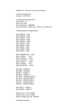 Apêndice B – Firmware do mircrocontrolador
//inclusão de bibliotecas
#include <16F877A.h>
//configurações do dispositivo
#device adc = 10
#fuses HS, WDT
#use delay(clock = 4000000)
#use rs232 (baud = 9600, xmit = PIN_C6, rcv=PIN_C7)
//Endereçamento de resgistradores
#byte PORTA = 0x05
#byte PORTB = 0x06
#byte PORTC = 0x07
#byte PORTD = 0x08
#byte PORTE = 0X09
#byte TRISA = 0x85
#byte TRISB = 0x86
#byte TRISC = 0x87
#byte TRISD = 0x88
#byte TRISE = 0x89
#byte OPTION_REG = 0x81
#byte CCPR1L = 0x15
#byte CCPR1H = 0x16
#byte CCP1CON = 0x17
#byte CCPR2L = 0x1b
#byte CCPR2H = 0x1c
#byte CCP2CON = 0x1d
#bit RB0 = PORTB.0
#bit RB4 = PORTB.4
#bit RC1 = PORTC.1
#bit RC2 = PORTC.2
#bit T0CS = OPTION_REG.5
#bit PSA = OPTION_REG.3
#bit PS2 = OPTION_REG.2
#bit PS1 = OPTION_REG.1
#bit PS0 = OPTION_REG.0
#bit TRISC1 = TRISC.1
#bit TRISB4 = TRISC.4
#define pwm_c_reg CCPR1L
#define pwm_r_reg CCPR2L
#define sentido_pino_led TRISB4
//Definições de pinos

 