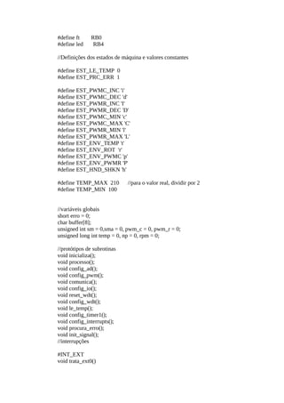 #define ft
#define led

RB0
RB4

//Definições dos estados de máquina e valores constantes
#define EST_LE_TEMP 0
#define EST_PRC_ERR 1
#define EST_PWMC_INC 'i'
#define EST_PWMC_DEC 'd'
#define EST_PWMR_INC 'I'
#define EST_PWMR_DEC 'D'
#define EST_PWMC_MIN 'c'
#define EST_PWMC_MAX 'C'
#define EST_PWMR_MIN 'l'
#define EST_PWMR_MAX 'L'
#define EST_ENV_TEMP 't'
#define EST_ENV_ROT 'r'
#define EST_ENV_PWMC 'p'
#define EST_ENV_PWMR 'P'
#define EST_HND_SHKN 'h'
#define TEMP_MAX 210
#define TEMP_MIN 100

//para o valor real, dividir por 2

//variáveis globais
short erro = 0;
char buffer[8];
unsigned int sm = 0,sma = 0, pwm_c = 0, pwm_r = 0;
unsigned long int temp = 0, np = 0, rpm = 0;
//protótipos de subrotinas
void inicializa();
void processo();
void config_ad();
void config_pwm();
void comunica();
void config_io();
void reset_wdt();
void config_wdt();
void le_temp();
void config_timer1();
void config_interrupts();
void procura_erro();
void init_signal();
//interrupções
#INT_EXT
void trata_ext0()

 