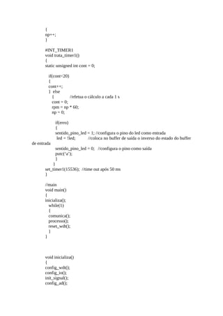 {
np++;
}
#INT_TIMER1
void trata_timer1()
{
static unsigned int cont = 0;
if(cont<20)
{
cont++;
} else
{
//efetua o cálculo a cada 1 s
cont = 0;
rpm = np * 60;
np = 0;
if(erro)
{
sentido_pino_led = 1; //configura o pino do led como entrada
led = !led;
//coloca no buffer de saída o inverso do estado do buffer
de entrada
sentido_pino_led = 0; //configura o pino como saída
putc(‘a’);
}
}
set_timer1(15536); //time out após 50 ms
}
//main
void main()
{
inicializa();
while(1)
{
comunica();
processo();
reset_wdt();
}
}

void inicializa()
{
config_wdt();
config_io();
init_signal();
config_ad();

 