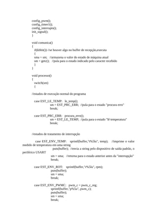 config_pwm();
config_timer1();
config_interrupts();
init_signal();
}
void comunica()
{
if(kbhit()) //se houver algo no buffer de recepção,executa
{
sma = sm; //armazena o valor do estado de máquina atual
sm = getc(); //pula para o estado indicado pelo caracter recebido
}
}
void processo()
{
switch(sm)
{
//estados de execução normal do programa
case EST_LE_TEMP: le_temp();
sm = EST_PRC_ERR; //pula para o estado "procura erro"
break;
case EST_PRC_ERR: procura_erro();
sm = EST_LE_TEMP; //pula para o estado "lê temperatura"
break;
//estados de tratamento de interrupção
case EST_ENV_TEMP: sprintf(buffer,"t%5lu", temp); //imprime o valor
medido de temperatura em uma string
puts(buffer); //envia a string pelo dispositivo de saída padrão, o
periférico USART
sm = sma; //retorna para o estado anterior antes da "interrupção"
break;
case EST_ENV_ROT: sprintf(buffer,"r%5lu", rpm);
puts(buffer);
sm = sma;
break;
case EST_ENV_PWMC: pwm_c = pwm_c_reg;
sprintf(buffer,"p%5u", pwm_c);
puts(buffer);
sm = sma;
break;

 
