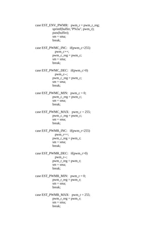 case EST_ENV_PWMR: pwm_r = pwm_r_reg;
sprintf(buffer,"P%5u", pwm_r);
puts(buffer);
sm = sma;
break;
case EST_PWMC_INC: if(pwm_c<255)
pwm_c++;
pwm_c_reg = pwm_c;
sm = sma;
break;
case EST_PWMC_DEC: if(pwm_c>0)
pwm_c--;
pwm_c_reg = pwm_c;
sm = sma;
break;
case EST_PWMC_MIN: pwm_c = 0;
pwm_c_reg = pwm_c;
sm = sma;
break;
case EST_PWMC_MAX: pwm_c = 255;
pwm_c_reg = pwm_c;
sm = sma;
break;
case EST_PWMR_INC: if(pwm_r<255)
pwm_r++;
pwm_r_reg = pwm_r;
sm = sma;
break;
case EST_PWMR_DEC: if(pwm_r>0)
pwm_r--;
pwm_r_reg = pwm_r;
sm = sma;
break;
case EST_PWMR_MIN: pwm_r = 0;
pwm_r_reg = pwm_r;
sm = sma;
break;
case EST_PWMR_MAX: pwm_r = 255;
pwm_r_reg = pwm_r;
sm = sma;
break;

 