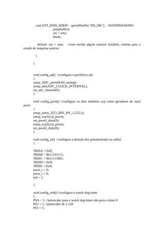case EST_HND_SHKN: sprintf(buffer,"HS_OK"); //HANDSHAKING
puts(buffer);
sm = sma;
break;
default: sm = sma;
estado de máquina anterior

//caso receba algum caracter inválido, retorna para o

}
}
void config_ad() //configura o periférico adc
{
setup_ADC_ports(RA0_analog);
setup_adc(ADC_CLOCK_INTERNAL);
set_adc_channel(0);
}
void config_pwm() //configura os dois módulos ccp como geradores de sinal
pwm
{
setup_timer_2(T2_DIV_BY_1,255,1);
setup_ccp1(ccp_pwm);
set_pwm1_duty(0);
setup_ccp2(ccp_pwm);
set_pwm2_duty(0);
}
void config_io() //configura a direção dos pinos(entrada ou saída)
{
TRISA = 0xff;
TRISB = 0b11101111;
TRISC = 0b11111001;
TRISD = 0xff;
TRISE = 0xff;
pwm_c = 0;
pwm_r = 0;
led = 1;
}
void config_wdt() //configura o watch dog timer
{
PSA = 1; //preescaler para o watch dog timer não para o timer 0
PS2 = 1; //preescaler de 1:128
PS1 = 1;

 