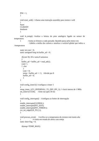 PS0 = 1;
}
void reset_wdt() //chama uma instrução assembly para resetar o wdt
{
#asm
CLRWDT
#endasm
}
void le_temp() //realiza a leitura do pino analógico ligado ao sensor de
temperatura
{
//soma as leituras a cada passada. Quando passa pela oitava vez
//obtêm a média dos valores e atualiza o variável global que indica a
//temperatura
static int cont = 0;
static unsigned long int buffer_ad = 0;
if(cont<8) //lê e soma 8 amostras
{
buffer_ad = buffer_ad + read_adc();
cont++;
} else
{
cont = 0;
temp = buffer_ad >> 3; //divide por 8
buffer_ad = 0;
}
}
void config_timer1() //configura o timer 1
{
setup_timer_1(T1_INTERNAL | T1_DIV_BY_1); // clock interno de 1 MHz
set_timer1(15536); //time out após 50 ms
}
void config_interrupts() //configura as fontes de interrupção
{
enable_interrupts(GLOBAL);
enable_interrupts(INT_EXT);
enable_interrupts(INT_TIMER1);
ext_int_edge(0,H_TO_L);
}
void procura_erro() //verifica se a temperatura do resistor está muito alta
{
//e entra em estado de alerta caso esteja
static short flag = 0;
if(temp>TEMP_MAX)

 