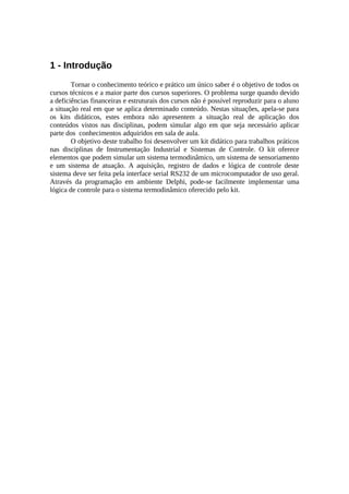 1 - Introdução
Tornar o conhecimento teórico e prático um único saber é o objetivo de todos os
cursos técnicos e a maior parte dos cursos superiores. O problema surge quando devido
a deficiências financeiras e estruturais dos cursos não é possível reproduzir para o aluno
a situação real em que se aplica determinado conteúdo. Nestas situações, apela-se para
os kits didáticos, estes embora não apresentem a situação real de aplicação dos
conteúdos vistos nas disciplinas, podem simular algo em que seja necessário aplicar
parte dos conhecimentos adquiridos em sala de aula.
O objetivo deste trabalho foi desenvolver um kit didático para trabalhos práticos
nas disciplinas de Instrumentação Industrial e Sistemas de Controle. O kit oferece
elementos que podem simular um sistema termodinâmico, um sistema de sensoriamento
e um sistema de atuação. A aquisição, registro de dados e lógica de controle deste
sistema deve ser feita pela interface serial RS232 de um microcomputador de uso geral.
Através da programação em ambiente Delphi, pode-se facilmente implementar uma
lógica de controle para o sistema termodinâmico oferecido pelo kit.

 
