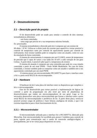 2 - Desenvolvimento
2.1 – Descrição geral do projeto
O kit desenvolvido pode ser usado para simular o controle de dois sistemas
termodinâmicos diferentes:
- um forno controlado;
- uma carga que precise ter a sua temperatura máxima limitada.
Ex: processador.
O sistema termodinâmico oferecido pelo kit é composto por um resistor de
68 ohms / 10 W. Utiliza-se o efeito joule da corrente para aquecê-lo e tornar possível o
controle de temperatura tanto por controle de aquecimento quanto por controle de
resfriamento. Este resistor também pode se comportar como um atuador, como no caso
da simulação do forno controlado.
O sistema de sensoriamento é composto por um CI LM35, sensor de temperatura
de precisão que é capaz de variar a sua saída em 10 mV a cada variação de um grau
Celsius. A partir deste, é possível saber qual é a temperatura do resistor.
O sistema de atuação é composto por uma ventoinha que pode ter a sua rotação
controlada a partir de um sinal PWM – Pusle Width Modulation. No caso do forno
controlado, o resistor também pode se comportar como um atuador e também tem o seu
aquecimento controlado por um sinal PWM.
O sistema possui um microcontrolador PIC16F877A para fazer a interface entre
o kit e a porta serial RS232 do microcomputador.

2.2 – Hardware
O hardware do kit é uma placa de interface entre os dispositivos que compõem o
kit e o microcomputador.
Este kit foi desenvolvido para tornar possível a implementação de lógicas de
controle a partir da programação em alto nível por meio de plataformas de
desenvolvimento que rodam em microcomputadores de uso geral. Logo se fez
necessário desenvolver uma placa microcontrolada que fizesse a interface entre a porta
serial RS232 do microcomputador e periféricos do kit. A partir desta placa, tornou-se
possível acionar cargas de potência e fazer leituras analógicas de tensão, o que é de
extrema importância para o bom funcionamento do kit.

2.2.1 – Microcontrolador
O microcontrolador utilizada para a interface foi o PIC16F877A, fabricado pela
Microchip. Este microcontrolador foi escolhido pois possui 2 módulos para controle de
pwm, suporte para comunicação uart e canais de conversão analógico-digital, e
principalmente, por se ter várias peças disponíveis no curso.

 