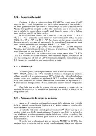 2.2.2 – Comunicação serial
Conforme já dito, o microcontrolador PIC16F877A possui uma USART
integrada. Esta USART é responsável pela serialização e temporização da transferência
dos dados que são enviados e paralelização e temporização dos dados que são recebidos.
Através deste periférico integrado ao chip, não é necessário usar o processador para
fazer o trabalho de transmissão ou recepção serial, bastando apenas enviar o dado de
forma paralela e recebê-lo de forma paralela.
O microcontrolador trabalha com o protocolo UART com níveis TTL: 0 V –
“0”, 5 V – “1”. Entretanto a porta serial dos microcomputadores utiliza os níveis
RS232: +3 a +15 V – “0”, -3 a -15 V - “1”. Para fazer o interface entre a comunicação
do microcontrolador com a do microcomputador foi necessário utilizar um conversor de
níveis também conhecido como transceptor TTL-RS232, o CI MAX232.
O MAX232 é um CI que possui dois tranceptores TTL-RS232 integrados.
Através de quatro capacitores externos este consegue gerar as tensões do padrão RS232
sendo alimentado por uma única fonte de 5 V.
Para a comunicação com o computador foram usados apenas 3 fios: TX, RX e
GND. Não foi necessário utilizar os outros sinais disponíveis na porta. Foi montado um
cabo específico para o kit, com um DB9 fêmea em uma das pontas e um conector spox
de 3 vias para ser conectado em uma barra de pinos, na outra.

2.2.3 – Alimentação
A alimentação do kit é feita por uma fonte linear de aproximadamente
44 V - 800 mA. A tensão de 44 V é resultado da retificação e filtragem da tensão de
saída do secundário de um transformador de 30 Vac. Esta tensão está sendo aplicada no
ramo do resistor e na entrada de um regulador de 24 V. A tensão de saída do regulador
de 24 V está sendo aplicada no ramo da ventoinha e na entrada de um regulador de 5 V.
A tensão de saída do regulador de 5 V está alimentando todos os circuitos integrados do
kit.
Caso haja uma revisão do projeto, procurará reduzir-se a tensão entre os
terminais dos reguladores ou montá-los de forma que seja possível a fixação de um
dissipador de calor.

2.2.1 – Acionamento de cargas de potência
As cargas de potência acionadas pelo microcontrolador são duas: uma ventoinha
de 24 V - 300 mA e um resistor de 68 ohms - 10 W. Ambas estão conectadas às saídas
de sinal PWM do microcontrolador.
A ventoinha está sendo acionada por um transistor NPN BC337 que liga o seu
terminal negativo ao GND, quando acionado. Colocou-se um diodo em antiparalelo
com a bobina da ventoinha para evitar o golpe indutivo ao desligar o transistor. Este
golpe indutivo em casos extremos pode danificar o transistor ou até mesmo o
microcontrolador.
O resistor está sendo acionado por um transistor MOSFET N IRF3205. Este
transistor liga o negativo da fonte ao resistor quando acionado. Sabe-se que aplicando

 