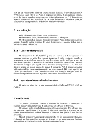 45 V em um resistor de 68 ohms tem-se uma potência dissipada de aproximadamente 30
W. O resistor usado é de 10 W. Porém o kit possui um sistema de proteção que bloqueia
o uso do usuário quando a temperatura do resistor ultrapassar 100 º C, forçando-o a
baixar a temperatura para no mínimo 50 º C antes de desligar o sistema de proteção.
Esta proteção foi implementada no firmware do microcontrolador.

2.2.4 – Indicação
O kit possui dois leds: um vermelho e um laranja.
O led vermelho serve para indicar se a fonte de 5 V está ligada.
O led laranja indica o estado do microcontrolador. Aceso indica funcionamento
normal. Piscando indica proteção de sobre temperatura e apagado indica que o
microcontrolador está inativo.

2.2.5 – Leitura de temperatura
O microcontrolador PIC16F877A possui um conversor AD por aproximação
sucessiva integrado ao chip. Este tipo de conversor é muito vantajoso quando se
necessita de um equivalente binário de uma determinada tensão analógica a partir de
uma tensão de referência. Para realizar a leitura de temperatura foi necessário converter
de um sinal analógico para digital a saída do sensor de temperatura LM35. Para isso,
ligou-se a saída do sensor a uma dos canais de conversão AD do microcontrolador,
utilizando um filtro passa-baixas composto por um resistor de 1k2 e um capacitor de
100 nF para estabilizar o sinal. Mesmo realizando uma filtragem analógica ainda foi
necessário implementar um filtro digital no firmware do microcontrolador.

2.2.6 – Layout da placa de circuito impresso
O layout da placa de circuito impresso foi desenhado no EAGLE v 5.6, da
CadSoft.

2.3 – Firmware
As pessoas confundem bastante o conceito de “software” e “firmware” e
chamam muitas vezes um firmware de software ou um software de firmware.
O firmware pode ser definido como um software embarcado. Um software para
um hardware específico que vem gravado de fábrica na memória de programa de um
sistema microprocessado. Pode-se dizer que o firmware esta “preso” à sua placa de
aplicação.
Quando se desenvolve um programa para rodar em um hardware específico, este
é chamado de firmware. Entretanto ao se desenvolver um programa para funcionar
independente do hardware utilizado, desenvolve-se um software.

 