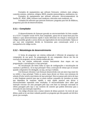 Exemplos de equipamentos que utilizam firmwares: celulares mais antigos,
controles remotos, cafeteiras, relógios, BIOS, estações meteorológicas, multímetros, etc.
Exemplos de equipamentos que utilizam softwares: microcomputadores da
família PC, MAC, IBM, celulares mais modernos, televisões mais modernas, etc.
Exemplos de softwares que parecem firmwares: programa para kits de didáticos,
programas para kits de desenvolvimento.

2.3.1 – Compilador
O desenvolvimento do firmware gravado no microcontrolador foi feito usandose o CCS C Compiler versão 4.074. Este compilador, apesar de ser muito bom para fins
didático e para desenvolvimento rápido é muito deficiente em relação à otimização de
código assembly gerado e acesso direto aos registradores do microcontrolador. Optou-se
por usar este compilador devido às ferramentas para comunicação serial e a
transparência do código escrito.

2.3.2 – Metodologia de desenvolvimento
A forma de programar um sistema embarcado é diferente de programar um
computador de uso geral. Na programação de um computador têm-se um fim de
execução do programa, em um sistema embarcado não.
Em um sistema embarcado existem basicamente duas etapas em sua
programação: a inicialização e o laço principal.
Na inicialização são feitos todos os tipos de configurações e inicializações de
variáveis e periféricos. Já no laço principal é feita a execução de rotinas que só cessará
quando o dispositivo for desligado, ou seja, um laço é infinito.
Um firmware eficiente é um firmware desenvolvido com um único laço (sem for
ou while): o laço principal. Todos os outros laços devem ser feitos com estruturas de
seleção (if-else switch-case) dentro do laço principal. Deve-se passar pelo início do laço
o mais freqüente possível para que se possa realizar comandos de varredura ou testes
que dependem de respostas rápidas o mais rápido possível sem deixar o
microcontrolador esperando estes resultados. O microcontrolador deve saber qual
instrução executar em uma passagem pelo laço com base na instrução executada na
ultima passagem pelo laço e nas variáveis de controle que podem direcionar para a
execução de uma instrução específica.
Um código eficiente tem o menor número de delays possível. Ao invés de usar
delays, pode-se ter um timer rodando paralelo ao programa que dita quando um led deve
piscar, por exemplo.

 
