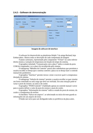 2.4.2 – Software de demonstração

Imagem do software de interface
O software foi desenvolvido na plataforma Delphi 7 da antiga Borland, hoje
Embarcadero. Abaixo estão as descrições de cada componente da imagem.
O plano cartesiano, representado pelo componente “TChart” no canto inferior
direito mostra a variação de temperatura em função do tempo do sistema.
O groupbox intitulado “Comunicação com a placa” indica o estado da porta
COM do computador e se a placa foi reconhecida pelo sistema.
O radiogroup “Métodos de Controle” possui dois radiobuttons que permitem o
usuário escolher se deseja que o sistema controle a placa ou se deseja fazer o controle
manual dos parâmetros.
O groupbox “Interface” permite iniciar o teste e escrever qual é a temperatura
desejada do sistema.
O radiogroup “Seleção do sistema” permite o usuário escolher se quer simular
um forno controlado ou uma carga que deve ser resfriada. Em uma situação pode-se
variar o pwm do resistor, na outra o do cooler.
O groupbox “PWM Controle” é habilitado apenas no controle manual e serve
para o usuário definir o valor de pwm do resistor e pwm do cooler.
O groupbox “Informações do sistema” indica o estado do pwm do resistor, do
cooler e a temperatura do resistor.
O checkbox “Salvar em arquivo”, se selecionado no início do teste guarda as
informações em um arquivo de texto.
O botão sair serve para sair desligando todos os periféricos da placa antes.

 