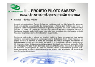 II – PROJETO PILOTO SABESP
Caso SÃO SEBASTIÃO SES REGIÃO CENTRAL
• Estudo Técnico Prévio
Área de abrangência do Estudo: Ênfase na região central de São Sebastião, visto ser
local com grande concentração de restaurantes e hotéis, com histórico de redes e
poços de visita com grande quantidade de gordura chegando por vezes a entupimentos
parciais ou totais da tubulação. Também fez parte do estudo a chegada das EEE’s
Santana e Arrastão pelo histórico de mau odor, com o cuidado de evitar esgoto onde já
houvesse a aplicação de bactericidas (cloro ou peróxido).
Pontos de aplicação e volume do produto biológico: Com os cadastros das bacias
coletoras e em conjunto com a equipe operacional da Sabesp, foram feitas inspeções no
poços de visita e definido o plano de aplicação do produto biológico, totalizando 35
singularidades onde o produto deverá ser aplicado. A quantidade básica foi definida com
20 litros da mistura de água para 400 gramas de Biomix pó por ponto de aplicação. Após
as verificações “in loco” foram definidos os locais onde haveria a necessidade de reforço
de aplicação (Biomix gel ou 40 litros do produto) visto a quantidade de gordura local.
Essa quantidade era verificada diariamente de acordo com a evolução da degradação
dos elementos gordurosos.

 