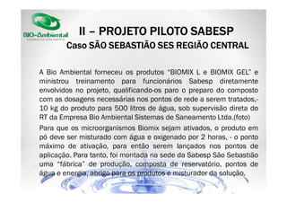 II – PROJETO PILOTO SABESP
Caso SÃO SEBASTIÃO SES REGIÃO CENTRAL
A Bio Ambiental forneceu os produtos “BIOMIX L e BIOMIX GEL” e
ministrou treinamento para funcionários Sabesp diretamente
envolvidos no projeto, qualificando-os paro o preparo do composto
com as dosagens necessárias nos pontos de rede a serem tratados,10 kg do produto para 500 litros de água, sob supervisão direta do
RT da Empresa Bio Ambiental Sistemas de Saneamento Ltda.(foto)
Para que os microorganismos Biomix sejam ativados, o produto em
pó deve ser misturado com água e oxigenado por 2 horas, - o ponto
máximo de ativação, para então serem lançados nos pontos de
aplicação. Para tanto, foi montada na sede da Sabesp São Sebastião
uma “fábrica” de produção, composta de reservatório, pontos de
água e energia, abrigo para os produtos e misturador da solução.

 