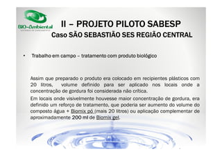 II – PROJETO PILOTO SABESP
Caso SÃO SEBASTIÃO SES REGIÃO CENTRAL
•

Trabalho em campo – tratamento com produto biológico

Assim que preparado o produto era colocado em recipientes plásticos com
20 litros,
volume definido para ser aplicado nos locais onde a
concentração de gordura foi considerada não crítica.
Em locais onde visivelmente houvesse maior concentração de gordura, era
definido um reforço de tratamento, que poderia ser aumento do volume do
composto água + Biomix pó (mais 20 litros) ou aplicação complementar de
aproximadamente 200 ml de Biomix gel.

 