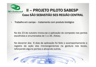 II – PROJETO PILOTO SABESP
Caso SÃO SEBASTIÃO SES REGIÃO CENTRAL
•

Trabalho em campo – tratamento com produto biológico

No dia 23 de outubro iniciou-se a aplicação do composto nos pontos
escolhidos e enumerados de 1 a 35. (fotos).
No decorrer dos 6 dias de aplicação foi feito o acompanhamento e
registro da ação dos microorganismos na gordura nos locais,
reforçando alguns pontos e aliviando outros.

 