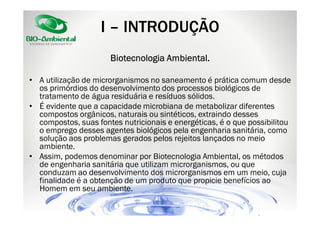 I – INTRODUÇÃO
Ambiental.
Biotecnologia Ambiental.
• A utilização de microrganismos no saneamento é prática comum desde
os primórdios do desenvolvimento dos processos biológicos de
tratamento de água residuária e resíduos sólidos.
• É evidente que a capacidade microbiana de metabolizar diferentes
compostos orgânicos, naturais ou sintéticos, extraindo desses
compostos, suas fontes nutricionais e energéticas, é o que possibilitou
o emprego desses agentes biológicos pela engenharia sanitária, como
solução aos problemas gerados pelos rejeitos lançados no meio
ambiente.
• Assim, podemos denominar por Biotecnologia Ambiental, os métodos
de engenharia sanitária que utilizam microrganismos, ou que
conduzam ao desenvolvimento dos microrganismos em um meio, cuja
finalidade é a obtenção de um produto que propicie benefícios ao
Homem em seu ambiente.

 