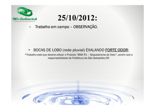 25/10/2012:
•

Trabalho em campo – OBSERVAÇÃO.

• BOCAS DE LOBO (rede pluvial) EXALANDO FORTE ODOR
ODOR;
*Trabalho este que deverá utilizar o Produto “BMX R1 – Sequestrante de Odor”, porém sob a
responsabilidade da Prefeitura de São Sebastião/SP.

 