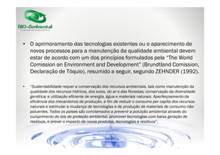 • O aprimoramento das tecnologias existentes ou o aparecimento de
novos processos para a manutenção da qualidade ambiental devem
estar de acordo com um dos princípios formulados pela “The World
Comission on Environment and Development” (Brundtland Comission,
Declaração de Tóquio), resumido a seguir, segundo ZEHNDER (1992).
•

“Sustentabilidade requer a conservação dos recursos ambientais, tais como manutenção da
qualidade dos recursos hídricos, dos solos, do ar e das florestas; conservação da diversidade
genética; e utilização eficiente de energia, água e materiais naturais. Aperfeiçoamento da
eficiência dos mecanismos de produção, a fim de reduzir o consumo per capita dos recursos
naturais e estimular a mudança de tecnologias e de produção de materiais de consumo nãopoluentes. Todos os países são conclamados a prevenir a poluição ambiental através do
cumprimento de leis de proteção ambiental, promover tecnologias com baixa geração de
resíduos, e prever o impacto de novos produtos, tecnologias e resíduos”.

 