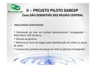 II – PROJETO PILOTO SABESP
Caso SÃO SEBASTIÃO SES REGIÃO CENTRAL
•

RESULTADOS VERIFICADOS
* Eliminação de odor em pontos historicamente “consagrados” –
Hotel Roma, EEE Santana;
* Diluição da gordura;
* Melhoria do fluxo de esgoto pela desobstrução de redes ou poços
de visita;
* Limpeza das paredes dos poços de visita da gordura impregnada;

 