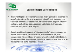 Suplementação Bacteriológica
• Bioaumentação é a suplementação de microrganismos externos de
ocorrência natural (fungos, leveduras e bactérias), lançados nos
sistemas de coleta, afastamento e tratamento de esgotos visando
melhorar a eficiência dos processos biológicos de limpeza de
sistemas e tratamento de esgoto.
• Os aditivos biológicos para a “bioaumentação” são compostos por
blends de bactérias saprofíticas de ocorrência natural, nãopatogênicas, no sentido de propiciar uma elevada tratabilidade de
água residuária e sua adequabilidade de lançamento e descarte ao
meio ambiente e até mesmo ao reuso.

 