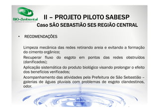 II – PROJETO PILOTO SABESP
Caso SÃO SEBASTIÃO SES REGIÃO CENTRAL
•

RECOMENDAÇÕES
Limpeza mecânica das redes retirando areia e evitando a formação
do cimento orgânico;
Recuperar fluxo do esgoto em pontos das redes obstruídos
(danificados);
Aplicação sistemática do produto biológico visando prolongar o efeito
dos benefícios verificados;
Acompanhamento das atividades pela Prefeitura de São Sebastião –
galerias de águas pluviais com problemas de esgoto clandestinos,
odor.

 