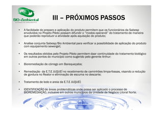 III – PRÓXIMOS PASSOS
•

A facilidade do preparo e aplicação do produto permitem que os funcionários da Sabesp
envolvidos no Projeto Piloto possam difundir o “modos operandi” do tratamento de maneira
que poderão reproduzir a atividade após aquisição do produto;

•

Analise conjunta Sabesp/Bio Ambiental para verificar a possibilidade de aplicação do produto
com equipamento sewerget;

•

Os resultados obtidos pelo Projeto Piloto permitem daar continuidade do tratamento biológico
em outros pontos do município como sugerido pelo gerente Arthur:

•

Bioremediação de córrego em Barequeçaba;

•

Remediação da E.T.E JUQUEÍ no recebimento de caminhões limpa-fossas, visando a redução
de gordura no Reator e eliminação de escuma no descarte;

•

Tratamento de lodo e areia da E.T.E JUQUEÍ;

•

IDENTIFICAÇÃO de áreas problemáticas onde possa ser aplicado o processo de
BIOREMEDIAÇÃO, inclusive em outros municípios da Unidade de Negócio Litoral Norte.

 
