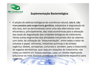 Suplementação Bacteriológica
• A adição de aditivos biológicos de ocorrência natural, isto é, não
genética,
manuseados pela engenharia genética adaptados à degradação de
alta taxa, tem se demonstrado como uma das alternativas mais
eficientes e, principalmente, das mais econômicas para a elevação
das taxas de degradação das unidades biológicas de tratamento.
Vários outros segmentos das atividades industriais vêm se valendo,
com êxito, da utilização da “bioaumentação”, entre estes o setor de
celulose e papel, refinarias, indústrias químicas e de síntese
orgânica, têxteis, cervejarias, curtumes e, também, para o tratamento
de esgotos domésticos, quer seja em estações de tratamento, nas
redes ou mesmo em fossas sépticas, cada um destes objetivando
solucionar os mais diversos problemas de tratamento específico para
cada uso.

 