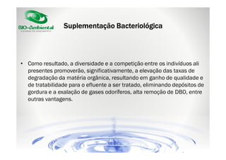 Suplementação Bacteriológica

• Como resultado, a diversidade e a competição entre os indivíduos ali
presentes promoverão, significativamente, a elevação das taxas de
degradação da matéria orgânica, resultando em ganho de qualidade e
de tratabilidade para o efluente a ser tratado, eliminando depósitos de
gordura e a exalação de gases odoríferos, alta remoção de DBO, entre
outras vantagens.

 