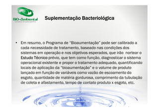 Suplementação Bacteriológica

• Em resumo, o Programa de “Bioaumentação” pode ser calibrado a
cada necessidade de tratamento, baseado nas condições dos
sistemas em operação e nos objetivos esperados, que irão nortear o
Estudo Técnico prévio, que tem como função, diagnosticar o sistema
operacional existente e propor o tratamento adequado, quantificando
locais de aplicação da “bioaumentação” e o volume de produto
lançado em função de variáveis como vazão de escoamento do
esgoto, quantidade de matéria gordurosa, comprimento da tubulação
de coleta e afastamento, tempo de contato produto x esgoto, etc.

 