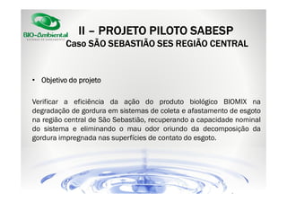 II – PROJETO PILOTO SABESP
Caso SÃO SEBASTIÃO SES REGIÃO CENTRAL

• Objetivo do projeto
Verificar a eficiência da ação do produto biológico BIOMIX na
degradação de gordura em sistemas de coleta e afastamento de esgoto
na região central de São Sebastião, recuperando a capacidade nominal
do sistema e eliminando o mau odor oriundo da decomposição da
gordura impregnada nas superfícies de contato do esgoto.

 