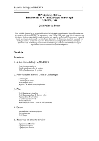 Relatório do Projecto MINERVA   1
————————————————————————————————
———————
                           O Projecto MINERVA
                Introduzindo as NTI na Educação em Portugal
                               DEPGEF, 1994

                                    João Pedro da Ponte


 Este relatório faz uma breve reconstituição dos principais aspectos da história e das problemáticas que
atravessaram o Projecto MINERVA, que decorreu entre 1985 e 1994, tendo como objectivo promover a
introdução das tecnologias da informação no ensino não superior em Portugal. Num momento em que à
  escola se colocam desafios cada vez mais fortes, decorrentes do dinamismo da própria sociedade em
   mudança, interessa ter presente o que nos diz a experiência deste projecto, tanto no que respeita às
     potencialidades das tecnologias de informação na educação, como no que se refere às soluções
                        organizativas e institucionais sucessivamente adoptadas.



Sumário

Introdução

1.-A Actividade do Projecto MINERVA
      O surgimento do projecto
      Os três grandes períodos do projecto
      A filosofia educacional do projecto

2.-Funcionamento, Políticas Gerais e Coordenação
      Coordenação
      Coordenação executiva
      Relações entre pólos
      A política de aquisição de equipamento

3.-Pólos
      Actividades gerais dos pólos
      Actividades específicas de diversos pólos
      Algumas áreas de actividade
      Os centros de apoio local
      Recursos humanos
      Aspectos organizativos e estilo de funcionamento

4.-Escolas
      Integração das escolas no projecto
      Apetrechamento
      Actividades

5.-Balanço de um projecto inovador
      O projecto do Ministério
      O projecto dos pólos
      O projecto das escolas