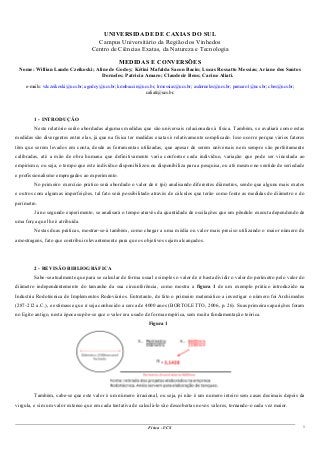 UNIVERSIDADE DE CAXIAS DO SUL
Campus Universitário da Região dos Vinhedos
Centro de Ciências Exatas, da Natureza e Tecnologia
MEDIDAS E CONVERSÕES
Nome: Willian Lando Czeikoski; Aline de Godoy; Kétini Mafalda Sacon Bacin; Lucas Rossatto Messias; Ariane dos Santos
Dorneles; Patricia Amaro; Claudecir Bens; Carine Aliati.
e-mails: wlczeikoski@ucs.br; agodoy@ucs.br; kmsbaccin@ucs.br; lrmessias@ucs.br; asdorneles@ucs.br; pamaro1@ucs.br; cbes@ucs.br;
caliati@ucs.br.
1 - INTRODUÇÃO
Neste relatório serão abordadas algumas medidas que são universais relacionadas à física. Também, se avaliará como estas
medidas são divergentes entre elas, já que na física ter medidas exatas é relativamente complicado. Isso ocorre porque vários fatores
têm que serem levados em conta, desde as ferramentas utilizadas, que apesar de serem universais nem sempre são perfeitamente
calibradas, até a mão de obra humana que definitivamente varia conforme cada indivíduo, variação que pode ser vinculada ao
empirismo, ou seja, o tempo que este indivíduo disponibilizou ou disponibiliza para a pesquisa, ou até mesmo no sentido de seriedade
e profissionalismo empregados ao experimento.
No primeiro exercício prático será abordado o valor de π (pi) analisando diferentes diâmetros, sendo que alguns mais exatos
e outros com algumas imperfeições, tal fato será possibilitado através de cálculos que terão como fonte as medidas do diâmetro e do
perímetro.
Já no segundo experimento, se analisará o tempo através da quantidade de oscilações que um pêndulo executa dependendo de
uma força que lhe é atribuída.
Nestas duas práticas, mostrar-se-á também, como chegar a uma média ou valor mais preciso utilizando o maior número de
amostragens, fato que contribui relevantemente para que os objetivos sejam alcançados.
2 - REVISÃO BIBLIOGRÁFICA
Sabe-se atualmente que para se calcular de forma usual e simples o valor de π basta dividir o valor do perímetro pelo valor do
diâmetro independentemente do tamanho da sua circunferência, como mostra a figura 1 de um exemplo prático introduzido na
Industria Rodotécnica de Implementos Rodoviários. Entretanto, de fato o primeiro matemático a investigar o número foi Archimedes
(287-212 a.C.), e estimasse que π seja conhecido a cerca de 4000 anos (BORTOLETTO, 2006, p. 26). Suas primeiras aparições foram
no Egito antigo, nesta época supõe-se que o valor era usado de forma empírica, sem muita fundamentação teórica.
Figura 1
Também, sabe-se que este valor é um número irracional, ou seja, pi não é um numero inteiro sem casas decimais depois da
virgula, e sim um valor extenso que em cada tentativa de calculá-lo são descobertas novos valores, tornando-o cada vez maior.
Física - UCS 1
 