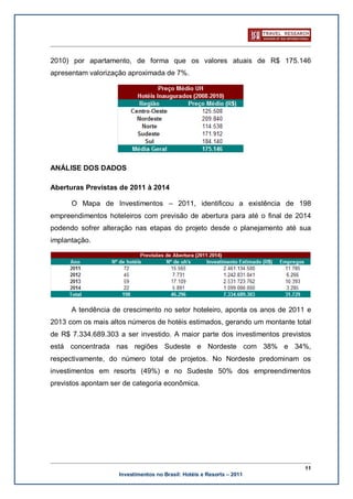 2010) por apartamento, de forma que os valores atuais de R$ 175.146
apresentam valorização aproximada de 7%.




ANÁLISE DOS DADOS

Aberturas Previstas de 2011 à 2014

      O Mapa de Investimentos – 2011, identificou a existência de 198
empreendimentos hoteleiros com previsão de abertura para até o final de 2014
podendo sofrer alteração nas etapas do projeto desde o planejamento até sua
implantação.




      A tendência de crescimento no setor hoteleiro, aponta os anos de 2011 e
2013 com os mais altos números de hotéis estimados, gerando um montante total
de R$ 7.334.689.303 a ser investido. A maior parte dos investimentos previstos
está concentrada nas regiões Sudeste e Nordeste com 38% e 34%,
respectivamente, do número total de projetos. No Nordeste predominam os
investimentos em resorts (49%) e no Sudeste 50% dos empreendimentos
previstos apontam ser de categoria econômica.




                                                                            11
                    Investimentos no Brasil: Hotéis e Resorts – 2011
 