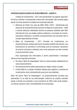 APRESENTAÇÃO DO MAPA DE INVESTIMENTOS – ANEXO A

      O Mapa de Investimentos – 2011 será apresentado nas páginas seguintes.
De forma a facilitar a compreensão e leitura das informações nele contidas segue
abaixo um breve descritivo a respeito da subdivisão efetuada:
   · Aberturas de Hotéis nos anos de 2008, 2009 e 2010 – Identificação das
      aberturas de empreendimentos previstos no Mapa de Investimentos – 2008
      e demais aberturas detectadas através de pesquisa realizada pela BSH
      International junto aos órgãos públicos estaduais e municipais do turismo,
      operadoras hoteleiras e constante acompanhamento aos principais sites e
      revistas especializados do trade.
   · Mapa     de   Investimentos      -   2011:     Previsão     de     investimentos   em
      empreendimentos coletada pelo banco de dados da BSH International, cujo
      levantamento foi submetido à confirmação junto às empresas, secretarias
      de turismo municipais e estaduais, bem como pesquisas nos sites, revistas
      e jornais inerentes à área.

      Para organização das informações a serem apresentadas a tabulação
utilizou-se das seguintes premissas:
   · Na coluna “Meio de Hospedagem” têm-se a denominação estabelecida de
      cada empreendimento;
   · Os empreendimentos estão organizados por região, estado e cidade;
   · O Real (R$) foi a unidade monetária utilizada para registrar o montante de
      investimentos, tanto individualmente quanto em sua totalidade.

Nota: Na coluna “Meio de Hospedagem”, os empreendimentos previstos que
apresentam (*) ao lado de sua denominação, tratam-se de projetos previstos
desde o período que antecede a crise econômica de 2008, estes ainda existem,
no entanto, possuem maior improbabilidade de concretização.




                                                                                        16
                     Investimentos no Brasil: Hotéis e Resorts – 2011
 