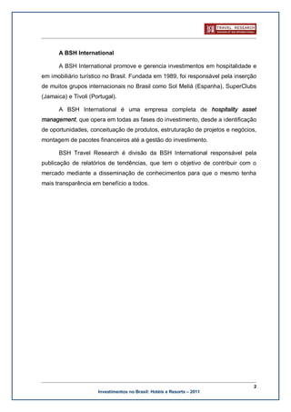 A BSH International

      A BSH International promove e gerencia investimentos em hospitalidade e
em imobiliário turístico no Brasil. Fundada em 1989, foi responsável pela inserção
de muitos grupos internacionais no Brasil como Sol Meliá (Espanha), SuperClubs
(Jamaica) e Tivoli (Portugal).

      A BSH International é uma empresa completa de hospitality asset
management, que opera em todas as fases do investimento, desde a identificação
de oportunidades, conceituação de produtos, estruturação de projetos e negócios,
montagem de pacotes financeiros até a gestão do investimento.

      BSH Travel Research é divisão da BSH International responsável pela
publicação de relatórios de tendências, que tem o objetivo de contribuir com o
mercado mediante a disseminação de conhecimentos para que o mesmo tenha
mais transparência em benefício a todos.




                                                                                 2
                      Investimentos no Brasil: Hotéis e Resorts – 2011
 