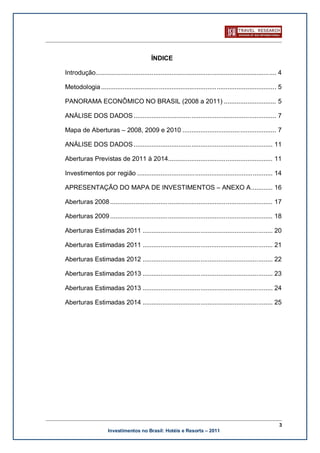 ÍNDICE

Introdução.................................................................................................... 4

Metodologia ................................................................................................. 5

PANORAMA ECONÔMICO NO BRASIL (2008 a 2011) ............................. 5

ANÁLISE DOS DADOS ............................................................................... 7

Mapa de Aberturas – 2008, 2009 e 2010 .................................................... 7

ANÁLISE DOS DADOS ............................................................................. 11

Aberturas Previstas de 2011 à 2014.......................................................... 11

Investimentos por região ........................................................................... 14

APRESENTAÇÃO DO MAPA DE INVESTIMENTOS – ANEXO A ............ 16

Aberturas 2008 .......................................................................................... 17

Aberturas 2009 .......................................................................................... 18

Aberturas Estimadas 2011 ........................................................................ 20

Aberturas Estimadas 2011 ........................................................................ 21

Aberturas Estimadas 2012 ........................................................................ 22

Aberturas Estimadas 2013 ........................................................................ 23

Aberturas Estimadas 2013 ........................................................................ 24

Aberturas Estimadas 2014 ........................................................................ 25




                                                                                                              3
                      Investimentos no Brasil: Hotéis e Resorts – 2011
 