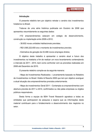Introdução

         O presente relatório tem por objetivo retratar o cenário dos investimentos
hoteleiros no Brasil.

         Trata-se de uma série histórica publicada em Outubro de 2008 que
apresentou resumidamente os seguintes dados:

         -172   empreendimentos        estavam      em     estágio     de   desenvolvimento,
construção ou implantação entre 2008 e 2012;

         - 38.602 novas unidades habitacionais previstas;

         - R$ 5.585.222.650 era o montante de investimentos previsto;

         - Estimativa de geração de 43.488 novos empregos diretos;

         O objetivo deste trabalho é apresentar o cenário atual e futuro dos
investimentos na hotelaria a fim de realizar um novo levantamento contemplando
o intervalo de 2011 - 2014, bem como confrontar com as previsões realizadas em
2008 até Dezembro de 2010.

         O presente relatório compõe-se da seguinte maneira:

         - Mapa de Investimentos Realizados – Levantamento baseado no Relatório
de Investimentos no Brasil: Hotéis & Resorts 2008 que tem por objetivo averiguar
a atual situação dos empreendimentos previstos anteriormente.

         - Mapa de investimentos Geral 2011 - Contempla os empreendimentos com
abertura prevista de 2011 a 2014, confirmados ou não pelas empresas ou órgãos
públicos responsáveis.

         Desta forma a equipe da BSH Travel Research agradece a todas as
entidades que participaram da pesquisa e espera que as informações deste
material contribuam para o fortalecimento e desenvolvimento dos negócios no
setor.




                                                                                           4
                        Investimentos no Brasil: Hotéis e Resorts – 2011
 