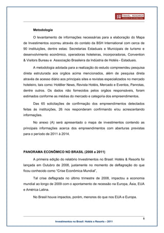 Metodologia

      O levantamento de informações necessárias para a elaboração do Mapa
de Investimentos ocorreu através do contato da BSH International com cerca de
90 instituições, dentre estas: Secretarias Estaduais e Municipais de turismo e
desenvolvimento econômico, operadoras hoteleiras, incorporadoras, Convention
& Visitors Bureau e Associação Brasileira da Indústria de Hotéis - Estaduais.

      A metodologia adotada para a realização do estudo compreendeu pesquisa
direta estruturada aos orgãos acima mencionados, além de pesquisa direta
através de acesso diário aos principais sites e revistas especializados no mercado
hoteleiro, tais como: Hotêlier News, Revista Hotéis, Mercado e Eventos, Panrotas,
dentre outros. Os dados não fornecidos pelos orgãos responsáveis, foram
estimados conforme as médias do mercado e categoria dos empreendimentos.

      Das 65 solicitações de confirmação dos empreendimentos detectados
feitas às instituições, 26 nos responderam confirmando e/ou acrescentando
informações.

      No anexo (A) será apresentado o mapa de investimentos contendo as
principais informações acerca dos empreendimentos com aberturas previstas
para o período de 2011 à 2014.




PANORAMA ECONÔMICO NO BRASIL (2008 a 2011)

      A primeira edição do relatório Investimentos no Brasil: Hotéis & Resorts foi
lançada em Outubro de 2008, justamente no momento de deflagração do que
ficou conhecido como “Crise Econômica Mundial”,

      Tal crise deflagrada no último trimestre de 2008, impactou a economia
mundial ao longo de 2009 com o apontamento de recessão na Europa, Ásia, EUA
e América Latina.

      No Brasil houve impactos, porém, menores do que nos EUA e Europa.




                                                                                 5
                     Investimentos no Brasil: Hotéis e Resorts – 2011
 