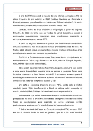 O ano de 2009 iniciou sob o impacto de uma intensa contração do PIB no
último trimestre do ano anterior, o IBGE (Instituto Brasileiro de Geografia e
Estatística) revelou que o Brasil fechou 2009 com o PIB com retração 0,2% sendo
considerado o pior resultado da economia brasileira desde 1992.

         Contudo, dados do IBGE mostram a recuperação a partir do segundo
trimestre de 2009, de forma que as vendas no varejo tornaram a crescer e
empresários vagarosamente retomaram seus investimentos                        mostrando a
recuperação em relação ao ano de 2008.

         A partir do segundo semestre os gastos com investimentos aumentaram
em passo acelerado, mas ainda abaixo do nível prevalecente antes da crise. Ao
final de 2009 o Brasil estava precisamente no mesmo nível que antecedeu à crise
em relação aos gastos com consumo e exportações.

         Em 2010, a Europa enfrentou crises financeiras devido principalmente ao
endividamento da Grécia, cujo PIB recuou em 4,5%, além de Portugal, Espanha,
Itália, Irlanda e países do leste europeu.

         Já no Brasil, algumas medidas foram tomadas para preservar o país contra
a crise como disponibilizar recursos para os bancos e renúncias fiscais para
incentivar o consumo e, desta forma o ano de 2010 apresentou aumento quanto à
formalização no mercado de trabalho e aumento do consumo das classes sociais
em relação ao poder de compra das classes C e D.

         Em 2010 a economia brasileira cresceu 7,5%, sendo este o melhor
resultado desde 1986, transformando o Brasil na sétima maior economia no
mundo, atraindo U$ 48,5 bilhões de investimentos estrangeiros diretos.

         Vale ressaltar que muitos investidores de outras nacionalidades visualizam
perspectivas no Brasil e em outras sociedades emergentes consideradas como
locais    de   oportunidades     para    expansão       de    novas       empresas,   devido
particularmente ao desempenho econômico que apresentam atualmente.

         O Índice Nacional de Preços ao Consumidor Amplo (IPCA) encerrou 2010
em 5,91%, estando acima da meta do governo, que era 4,5%. Vale ressaltar




                                                                                           6
                       Investimentos no Brasil: Hotéis e Resorts – 2011
 