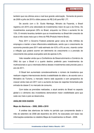 também que nos últimos anos o real teve grande valorização. Somente de janeiro
de 2009 a julho de 2010 o dólar passou de R$ 2,40 para R$ 1,77.

      De acordo com o Sr. Guido Mantega, Ministro da Fazenda, o Brasil
registrou em 2010 uma velocidade de investimentos maior do que o da China. Os
investimentos avançaram 20% no Brasil, enquanto na China o aumento foi de
13%. O ministro levantou também que os investimentos no Brasil têm crescido de
duas a três vezes mais que o ritmo do PIB (Produto Interno Bruto).

      Para 2011 o Governo Federal pretende gerar cerca de três milhões de
empregos e manter a taxa inflacionária estabilizada, sendo que o crescimento da
economia previsto para 2011 está estimado de 4,5% a 5% ao ano, visando conter
a inflação que poderá ocorrer em detrimento do crescimento e a previsão de
crescimento dos países avançados será de apenas 2,2%.

      Vale ressaltar ainda que a Conferência de Desenvolvimento e Comércio da
ONU diz que o Brasil é o quarto destino preferido para investimentos de
multinacionais e que a retomada efetiva desses investimentos está previsto para o
ano de 2011.

      O Brasil tem aumentado consideravelmente o número de brasileiros que
realizam viagens internacionais devido à estabilidade do dólar e, de acordo com o
Ministério do Turismo, o mercado interno está aquecido e com perspectiva de
crescer ainda mais em 2011 com o aumento da base de viajantes fomentada pela
entrada da classe C no mercado de consumo.

      Com todas as previsões realizadas, o atual cenário do Brasil no aspecto
global e o otimismo dos investidores demonstram maior credibilidade para que
cada vez mais o país se desenvolva.

ANÁLISE DOS DADOS

Mapa de Aberturas – 2008, 2009 e 2010

      A análise das aberturas de hotéis no período que compreende desde o
mês de setembro de 2008 até dezembro de 2010, foi executada com base nas
informações existentes no relatório Mapa de Investimentos no Brasil – 2008.


                                                                                7
                     Investimentos no Brasil: Hotéis e Resorts – 2011
 