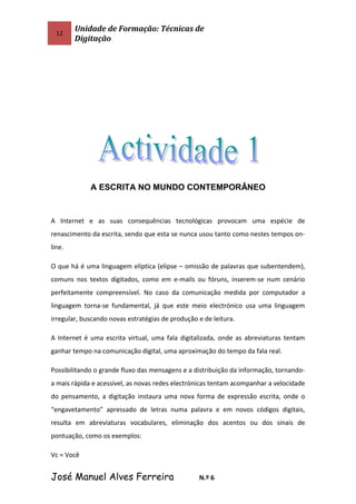 12
Unidade de Formação: Técnicas de
Digitação
A ESCRITA NO MUNDO CONTEMPORÂNEO
A Internet e as suas consequências tecnológicas provocam uma espécie de
renascimento da escrita, sendo que esta se nunca usou tanto como nestes tempos on-
line.
O que há é uma linguagem elíptica (elipse – omissão de palavras que subentendem),
comuns nos textos digitados, como em e-mails ou fóruns, inserem-se num cenário
perfeitamente compreensível. No caso da comunicação medida por computador a
linguagem torna-se fundamental, já que este meio electrónico usa uma linguagem
irregular, buscando novas estratégias de produção e de leitura.
A Internet é uma escrita virtual, uma fala digitalizada, onde as abreviaturas tentam
ganhar tempo na comunicação digital, uma aproximação do tempo da fala real.
Possibilitando o grande fluxo das mensagens e a distribuição da informação, tornando-
a mais rápida e acessível, as novas redes electrónicas tentam acompanhar a velocidade
do pensamento, a digitação instaura uma nova forma de expressão escrita, onde o
“engavetamento” apressado de letras numa palavra e em novos códigos digitais,
resulta em abreviaturas vocabulares, eliminação dos acentos ou dos sinais de
pontuação, como os exemplos:
Vc = Você
José Manuel Alves Ferreira N.º 6
 