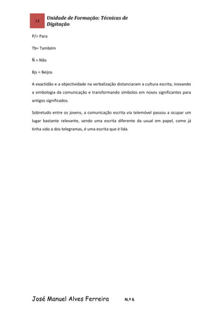 13
Unidade de Formação: Técnicas de
Digitação
P/= Para
Tb= Também
Ñ = Não
Bjs = Beijos
A exactidão e a objectividade na verbalização distanciaram a cultura escrita, inovando
a simbologia da comunicação e transformando símbolos em novos significantes para
antigos significados.
Sobretudo entre os jovens, a comunicação escrita via telemóvel passou a ocupar um
lugar bastante relevante, sendo uma escrita diferente da usual em papel, como já
tinha sido a dos telegramas, é uma escrita que é lida.
José Manuel Alves Ferreira N.º 6
 